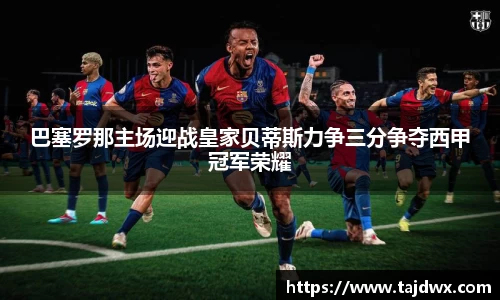 巴塞罗那主场迎战皇家贝蒂斯力争三分争夺西甲冠军荣耀